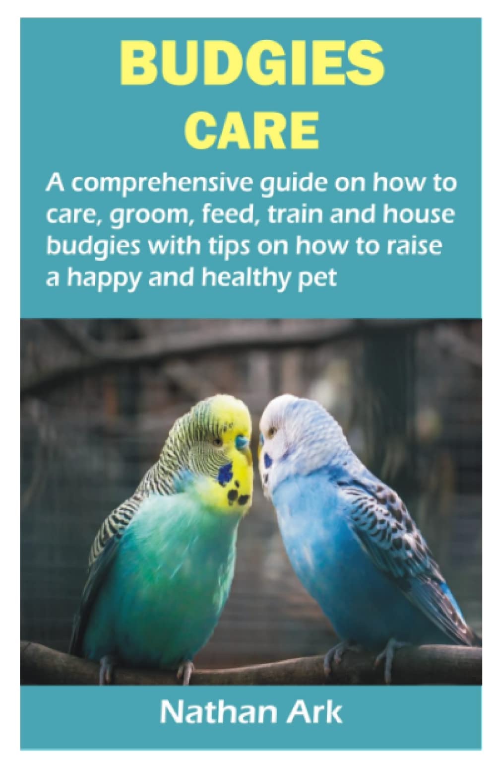 BUDGIES CARE: A comprehensive guide on how to care, groom, feed, train and house budgies with tips on how to raise a happy and healthy pet