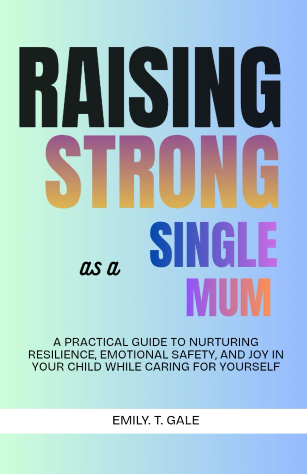 Raising Strong as a Single Mum: A Practical Guide to Nurturing Resilience, Emotional Safety, and Joy in Your Child While Caring for Yourself (The Raising Strong Series)