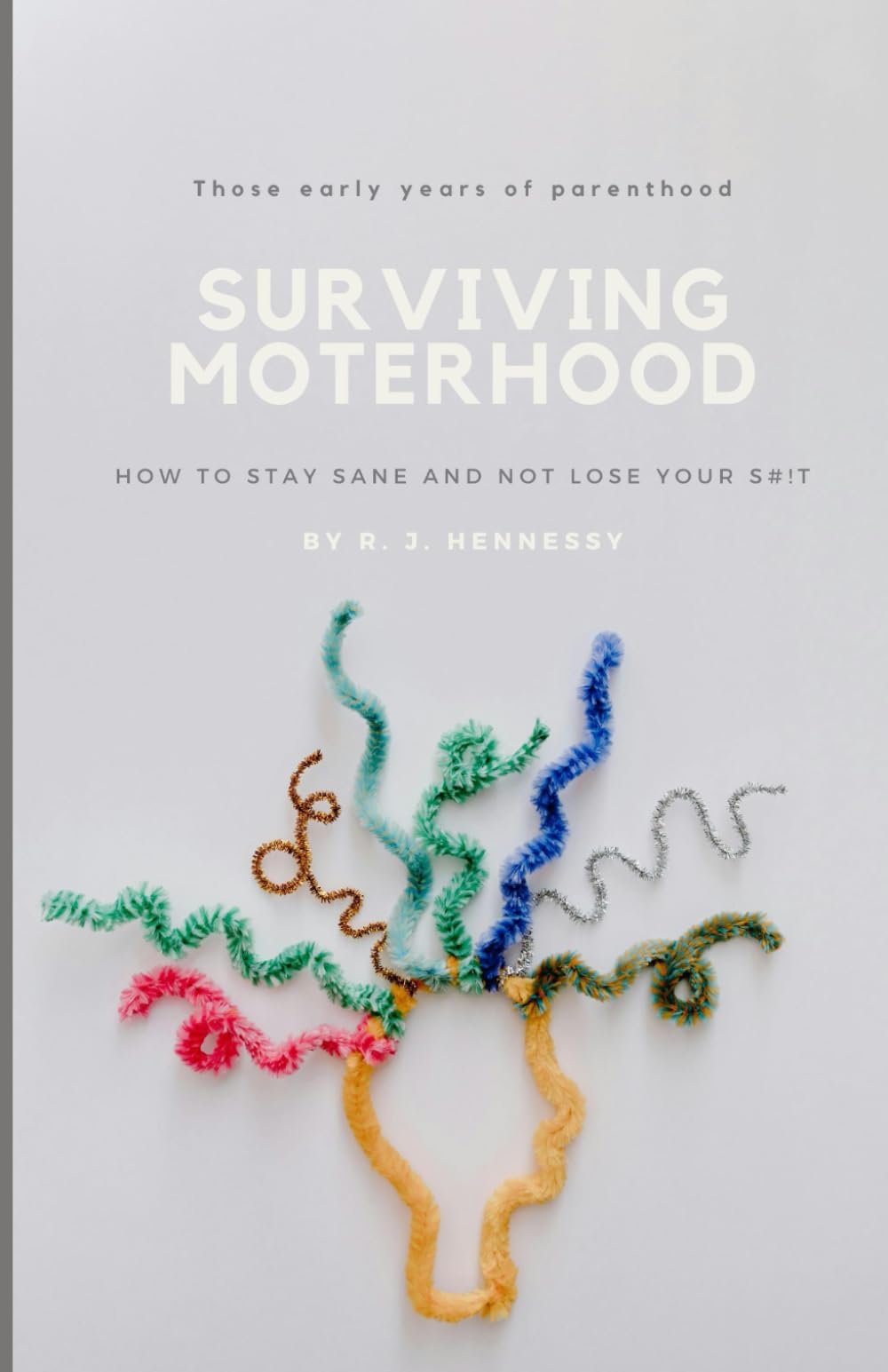 Surviving Motherhood: The early years of parenthood: How to Stay Sane and Not Lose Your Shit!