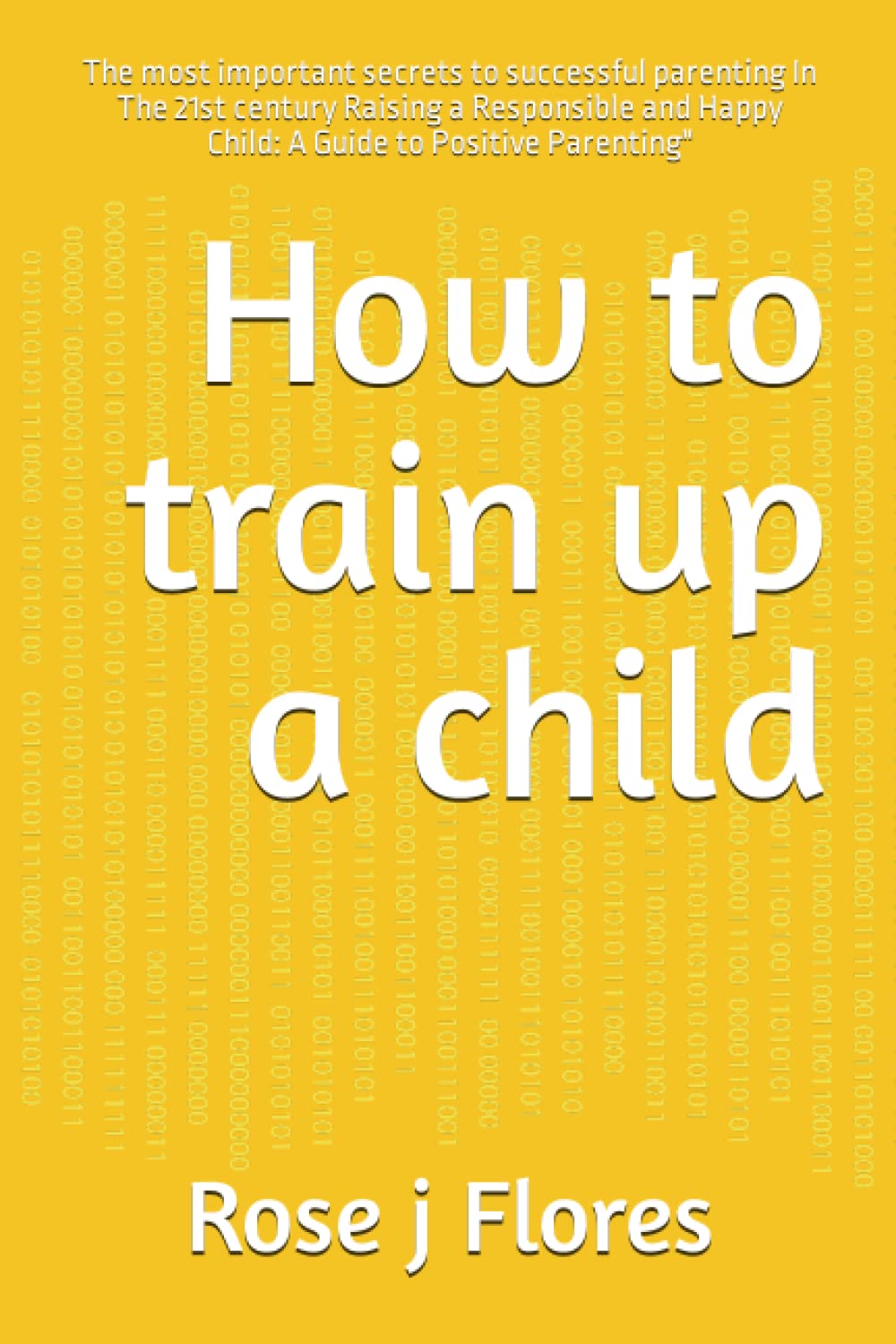 How to train up a child: The most important secrets to successful parenting In The 21st century Raising a Responsible and Happy Child: A Guide to Positive Parenting"