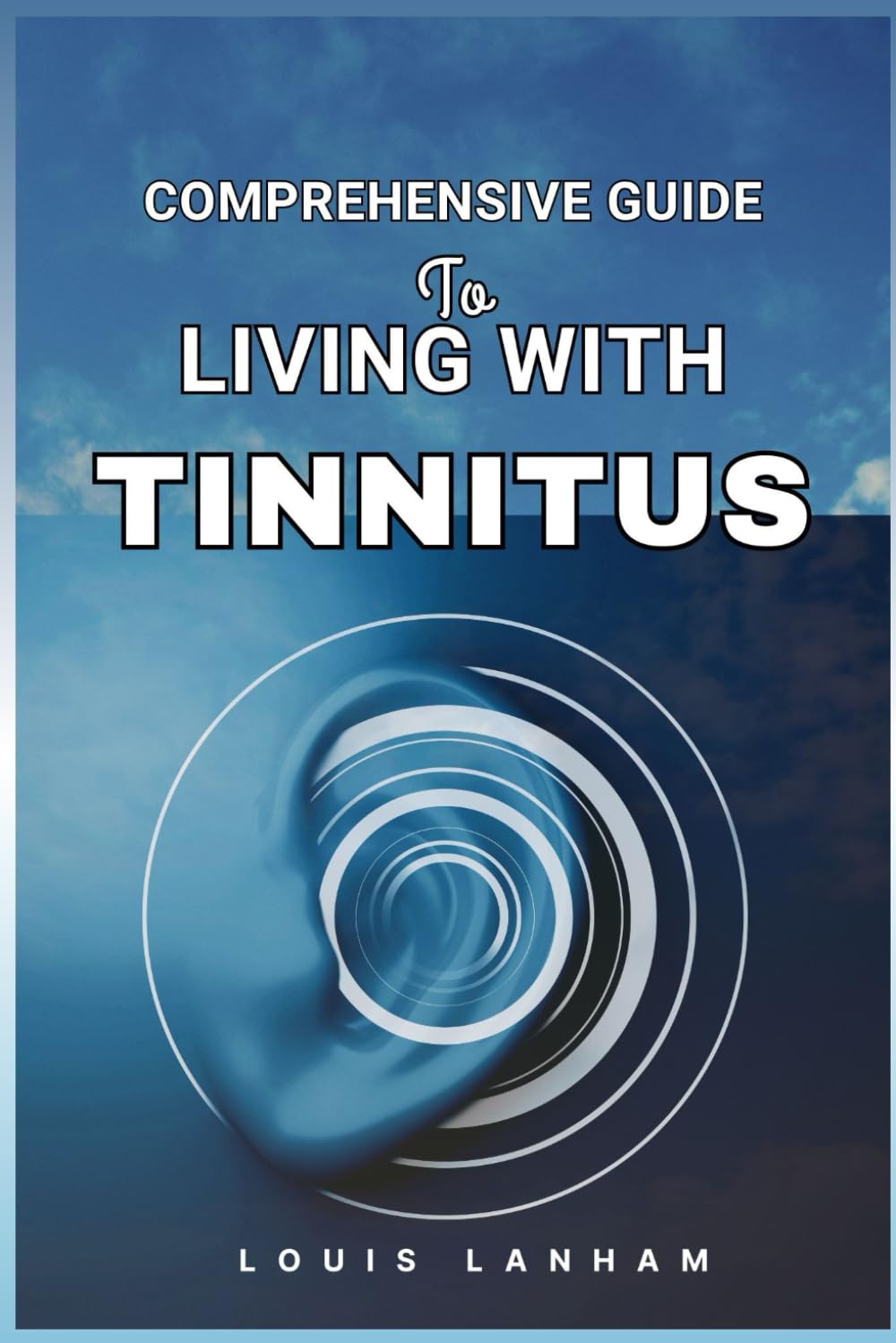 COMPREHENSIVE GUIDE TO LIVING WITH TINNITUS: Tools, Tips, and Techniques for Finding Relief and Managing Ringing Ears