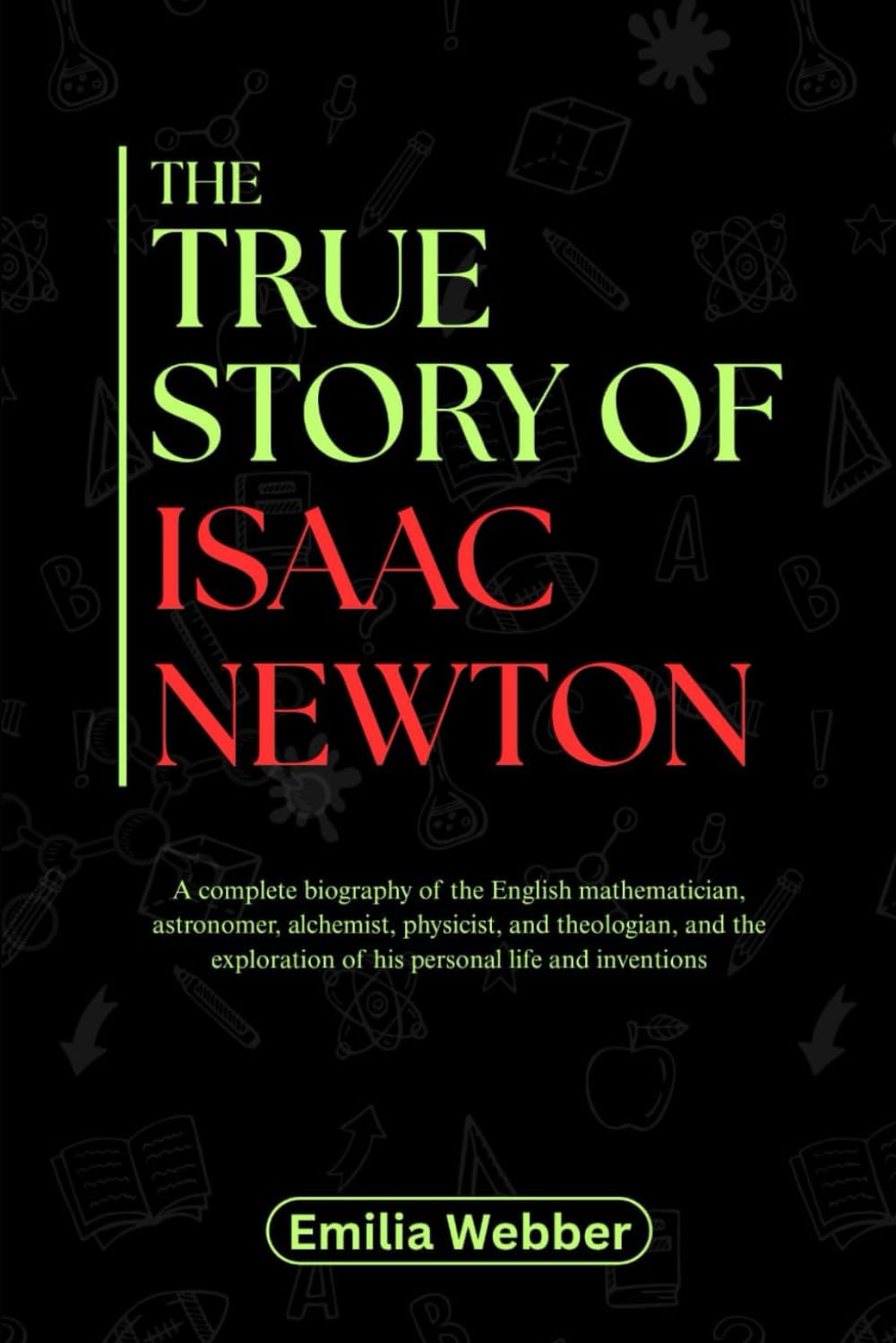 THE TRUE STORY OF ISAAC NEWTON: A complete biography of the English mathematician, astronomer, alchemist, physicist, and theologian, and the ... inventions and their detailed life stories)