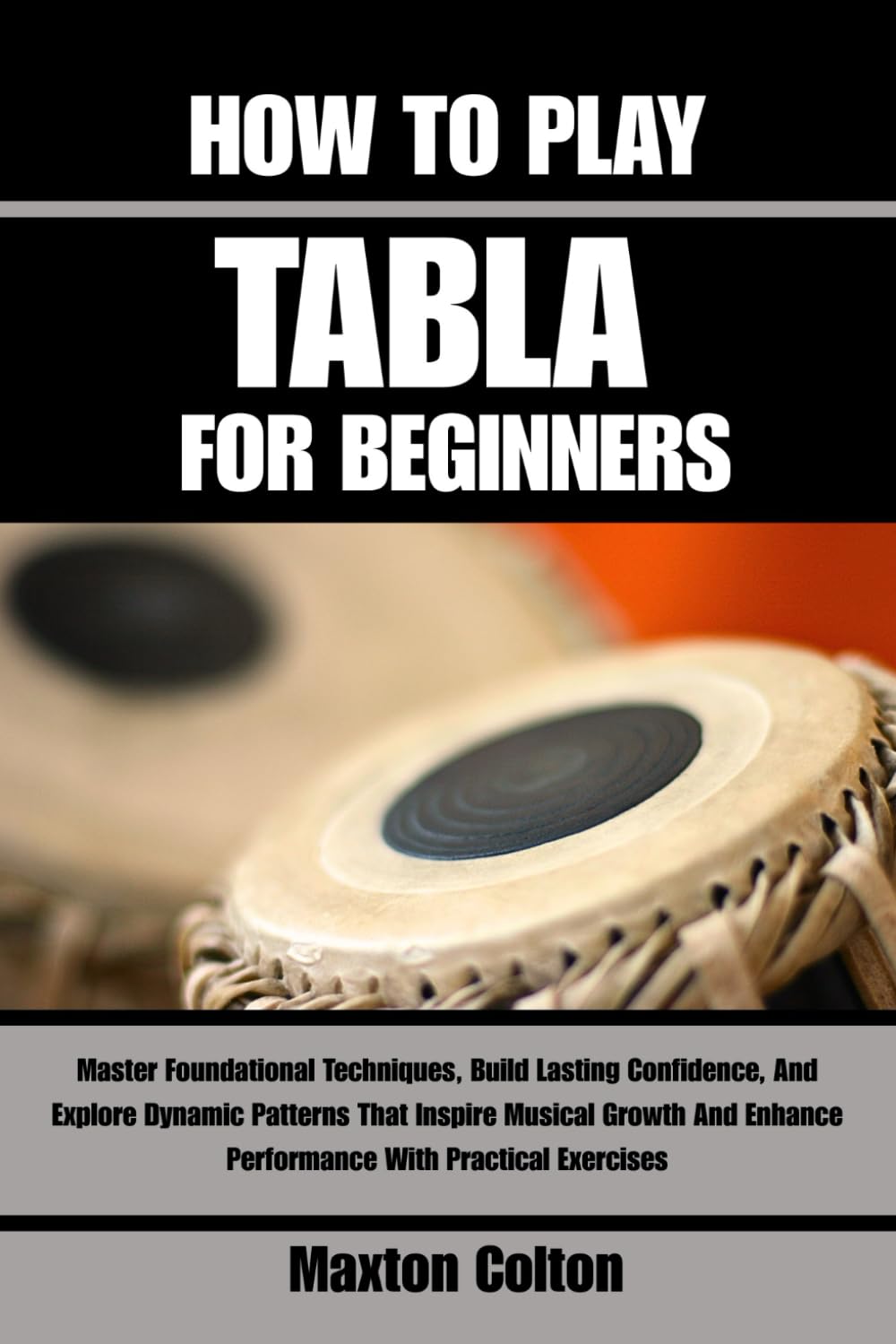 HOW TO PLAY TABLA FOR BEGINNERS: Master Foundational Techniques, Build Lasting Confidence, And Explore Dynamic Patterns That Inspire Musical Growth And Enhance Performance With Practical Exercises