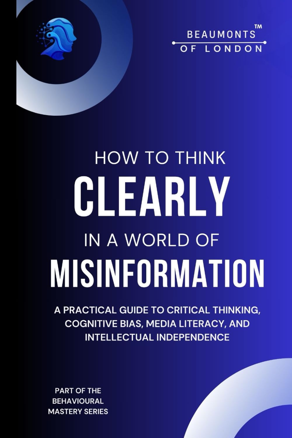 How To Think Clearly In A World Of Misinformation: A Practical Guide to Critical Thinking, Cognitive Bias, Media Literacy, and Intellectual ... of London - The Behavioural Mastery Series)