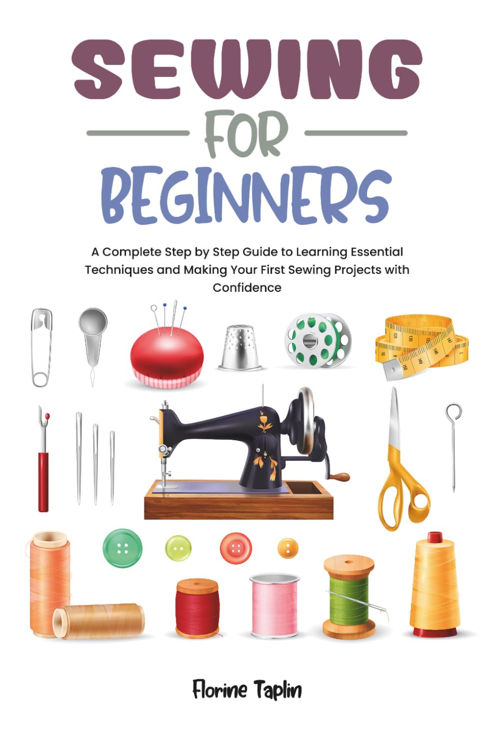 SEWING FOR BEGINNERS: A Complete Step by Step Guide to Learning Essential Techniques and Making Your First Sewing Projects with Confidence