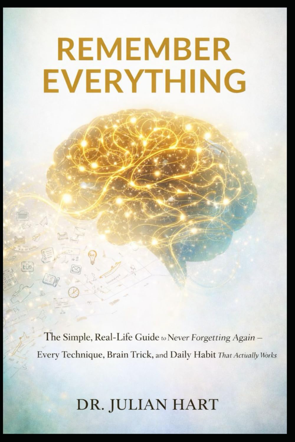 Remember Everything: The Simple, Real-Life Guide to Never Forgetting Again — Every Technique, Brain Trick, and Daily Habit That Actually Works