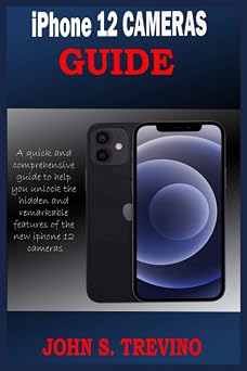 iPhone 12 CAMERAS GUIDE A Complete Step By Step Tutorial Guide On How To Use The iPhone 12, Pro And Pro Max Camera For Professional Cinematic Videography With Photography Tips And Tricks For Users