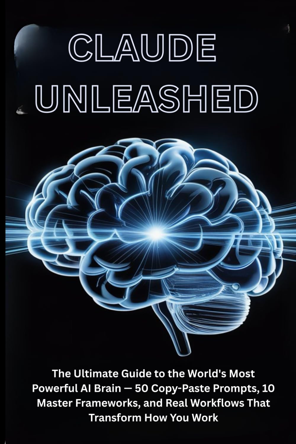 CLAUDE UNLEASHED: The Ultimate Guide to the World's Most Powerful AI Brain — 50 Copy-Paste Prompts, 10 Master Frameworks, and Real Workflows That Transform How You Work