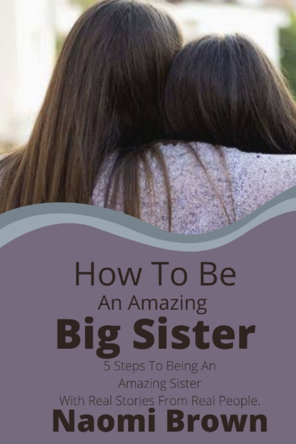 HOW TO BE AN AMAZING BIG SISTER: 5 Steps To Being An Amazing Sister With Real Stories From Real People
