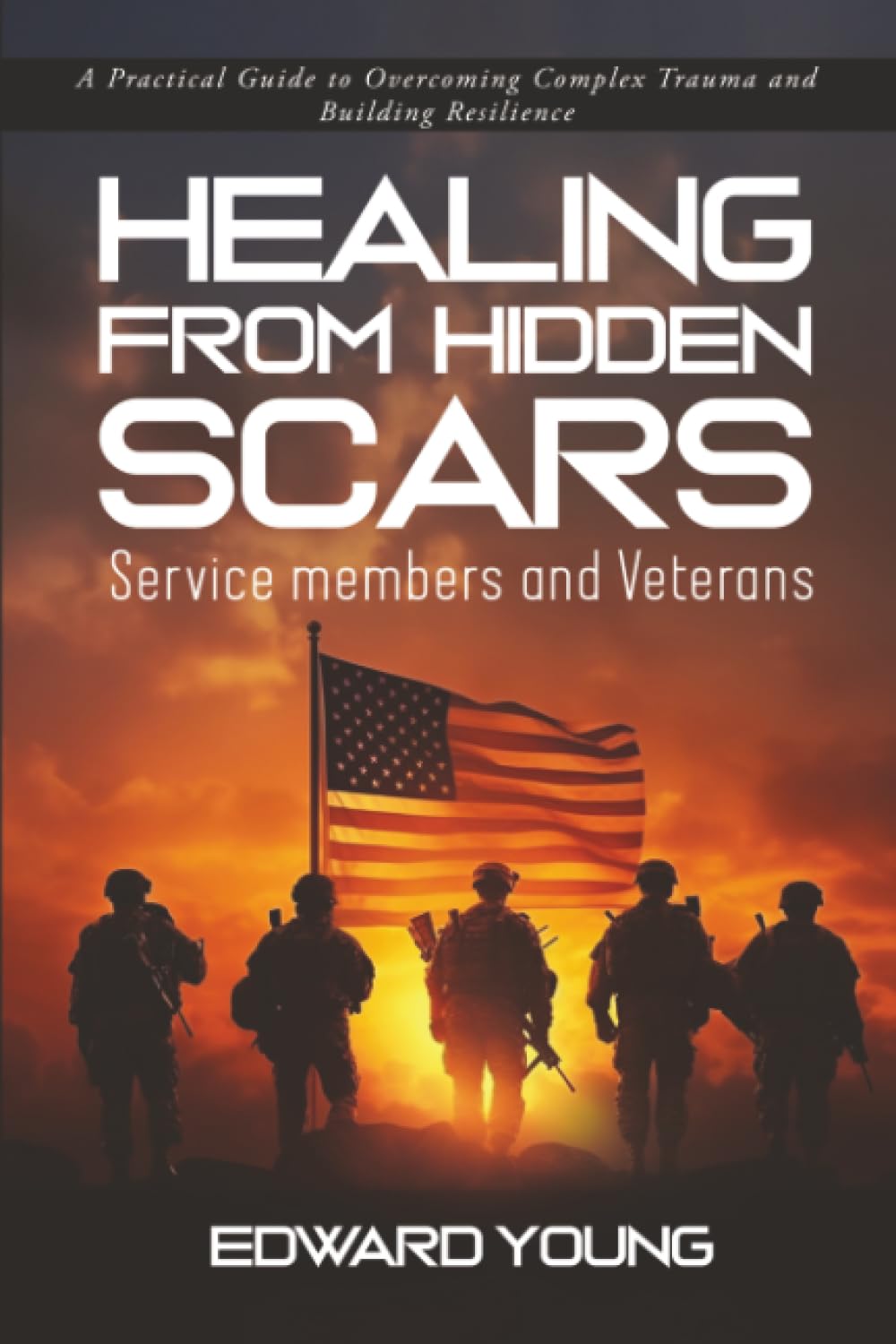 HEALING FROM HIDDEN SCARS Service members and Veterans: A Practical Guide to Overcoming Complex Trauma and Building Resilience