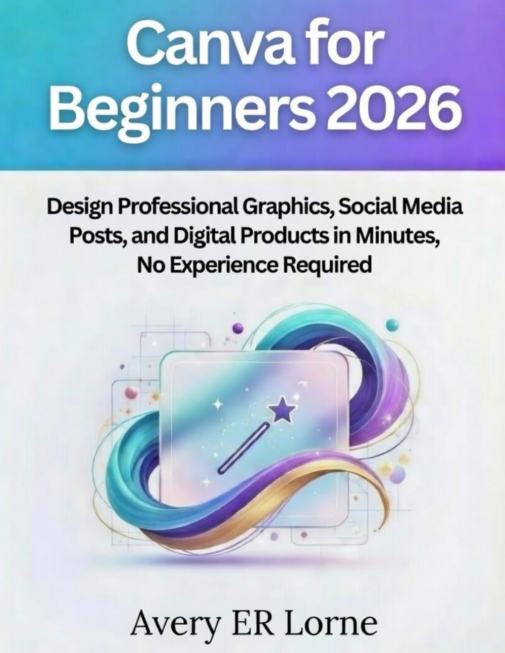 CANVA FOR BEGINNERS 2026: Design Professional Graphics, Social Media Posts, and Digital Products in Minutes—No Experience Required