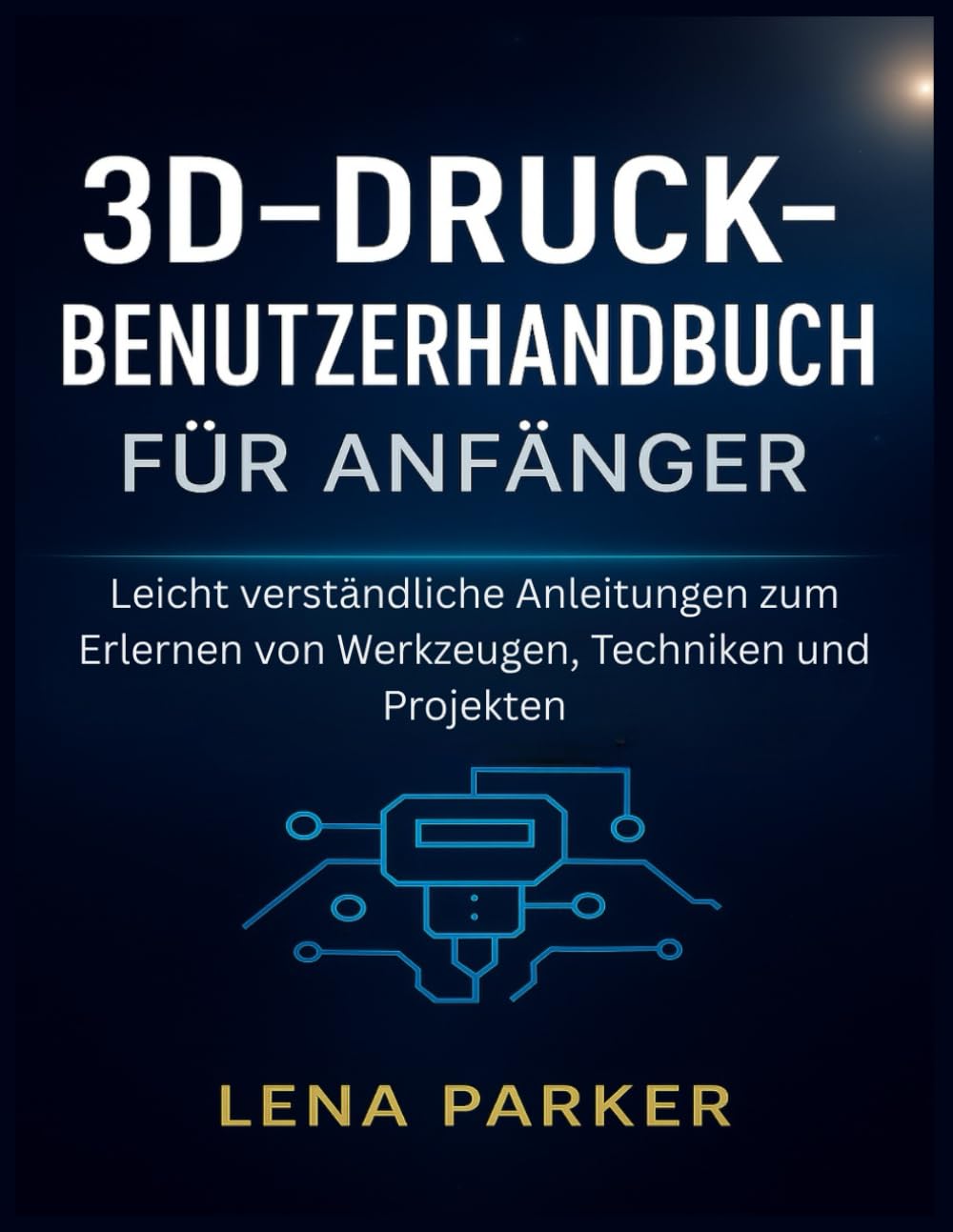 3D-DRUCK- BENUTZERHANDBUCH FÜR ANFÄNGER: Leicht verständliche Anleitungen zum Erlernen von Werkzeugen, Techniken und Projekten