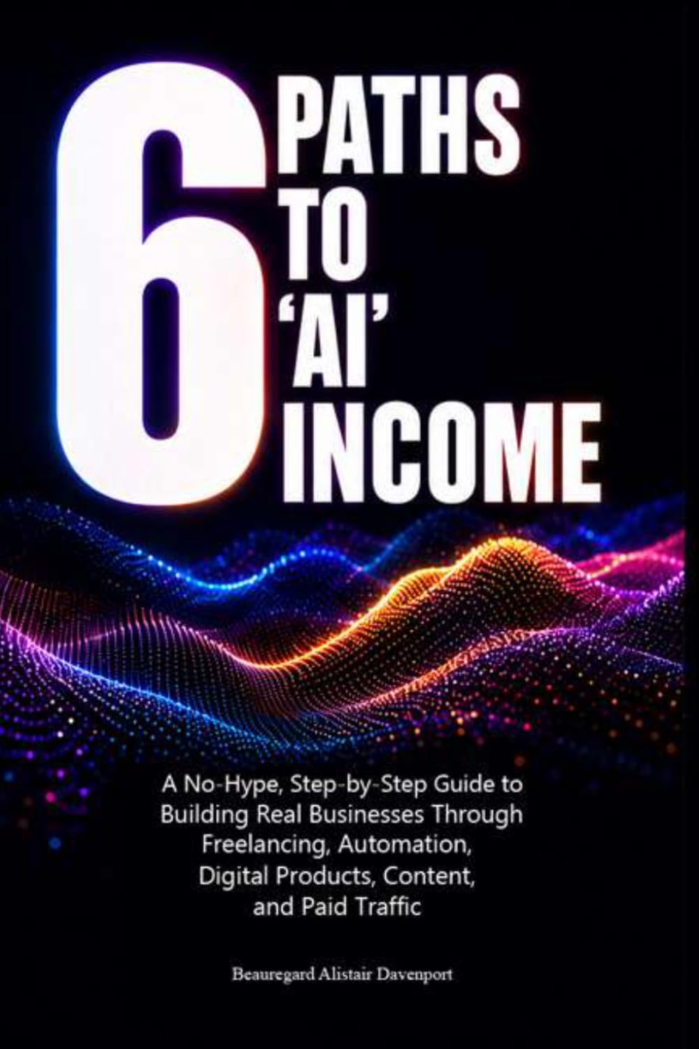 6 Paths to 'AI' Income: A No-Hype, Step-by-Step Guide to Building Real Businesses Through Freelancing, Automation, Digital Products, Content, and Paid Traffic