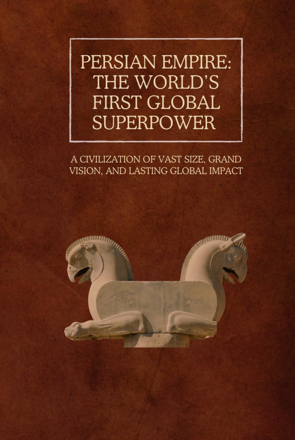 Persian Empire: The World’s First Global Superpower: A Civilization of Vast Size, Grand Vision, and Lasting Global Impact (The Persian Empire: Legacy of Power and Governance)