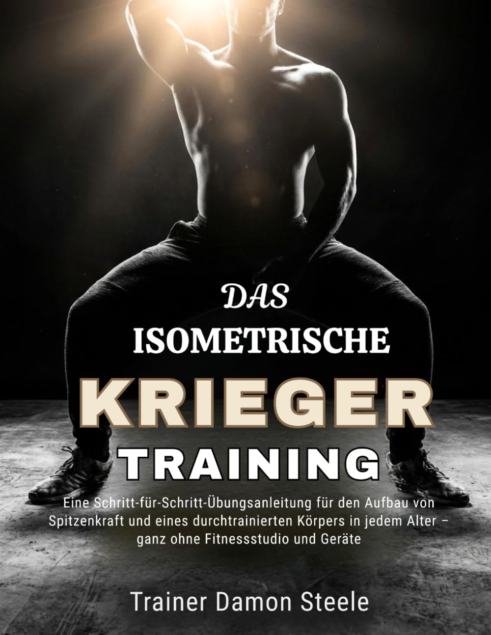DAS ISOMETRISCHE KRIEGER TRAINING: Eine Schritt-für-Schritt-Übungsanleitung für den Aufbau von Spitzenkraft und eines durchtrainierten Körpers in jedem Alter – ganz ohne Fitnessstudio und Geräte