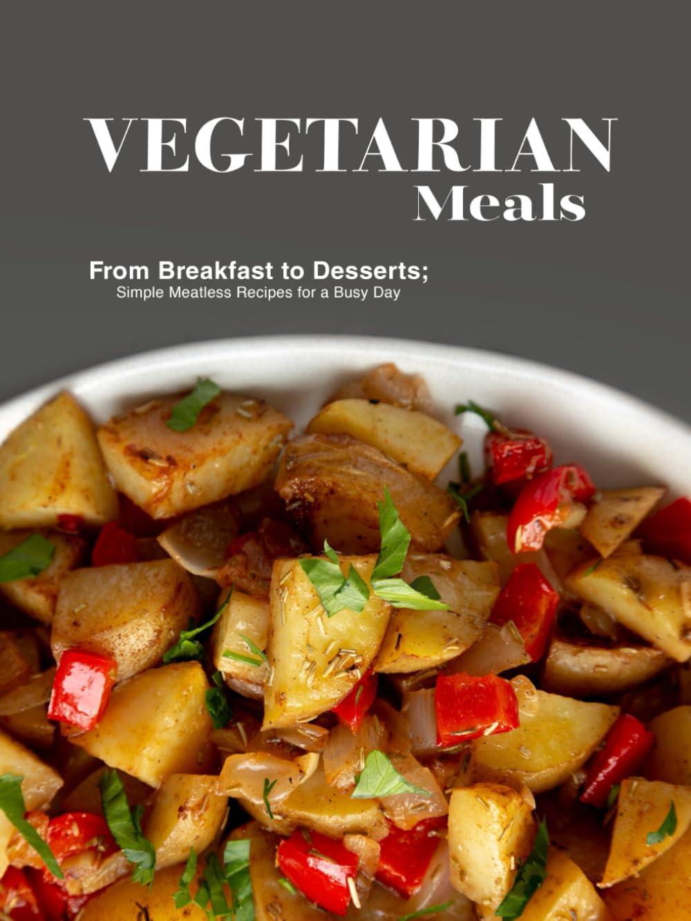 Vegetarian Meals: From Breakfast to Desserts; Simple Meatless Recipes for a Busy Day