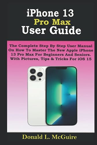 iPhone 13 Pro Max User Guide: The Complete Step By Step User Manual On How To Master The New Apple iPhone 13 Pro Max For Beginners And Seniors. With Pictures, Tips &amp; Tricks For iOS 15