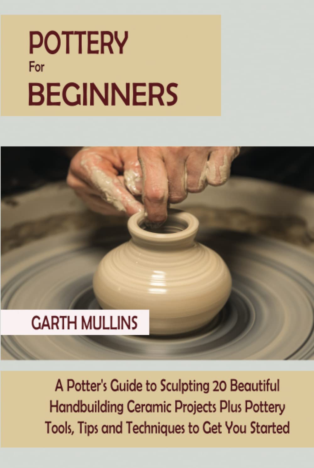 Pottery for Beginners: A Potter's Guide to Sculpting 20 Beautiful Handbuilding Ceramic Projects Plus Pottery Tools, Tips and Techniques to Get You Started