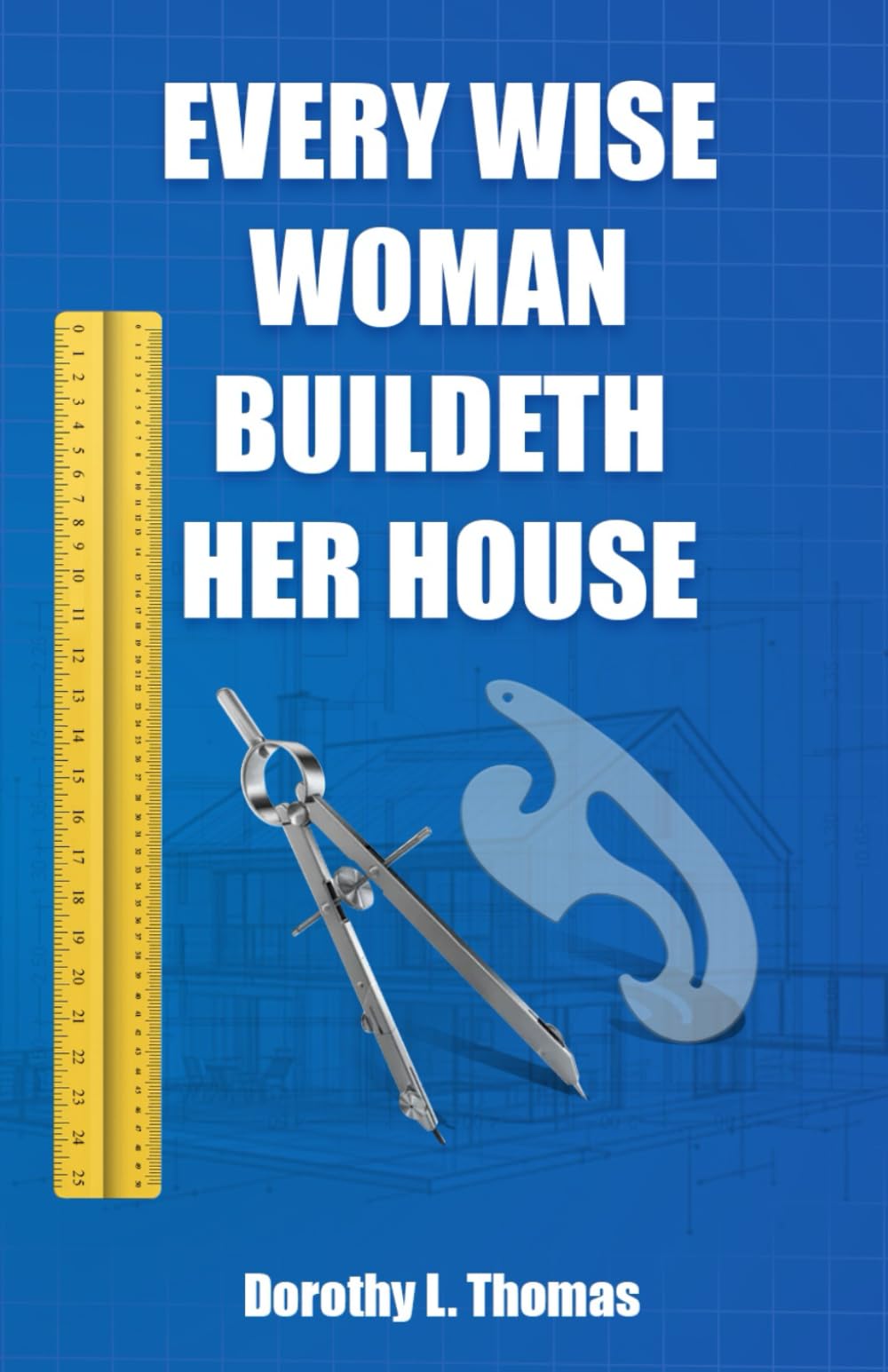 Every Wise Woman Buildeth Her House: A Blueprint for Building a Life of Purpose that Honors God