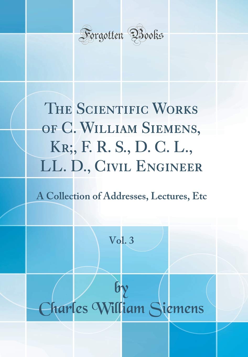 The Scientific Works of C. William Siemens, Kr;, F. R. S., D. C. L., LL. D., Civil Engineer, Vol. 3: A Collection of Addresses, Lectures, Etc (Classic Reprint)