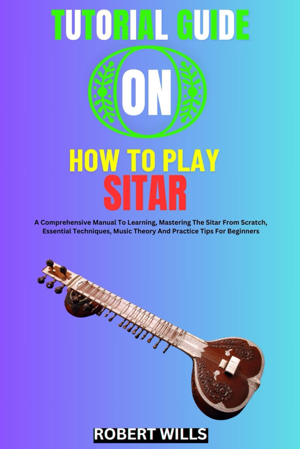 TUTORIAL GUIDE ON HOW TO PLAY SITAR: A Comprehensive Manual To Learning, Mastering The Sitar From Scratch, Essential Techniques, Music Theory And Practice Tips For Beginners