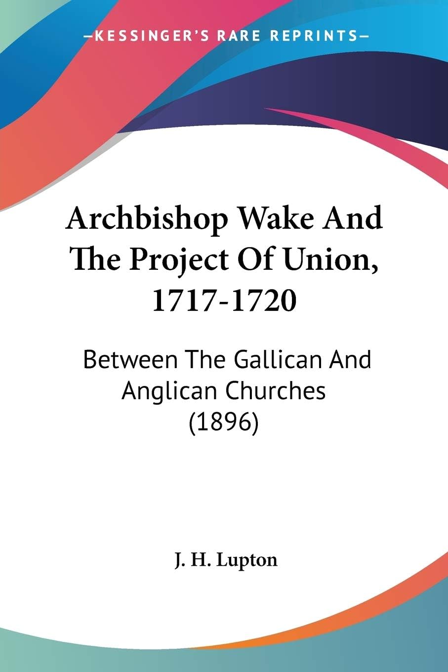 Archbishop Wake And The Project Of Union, 1717-1720: Between the Gallican and Anglican Churches: Between The Gallican And Anglican Churches (1896)