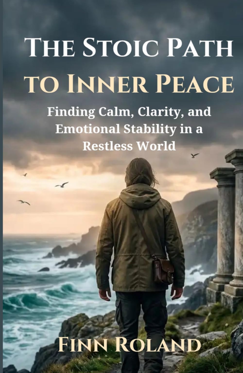 The Stoic Path to Inner Peace: Finding Calm, Clarity, and Emotional Stability in a Restless World