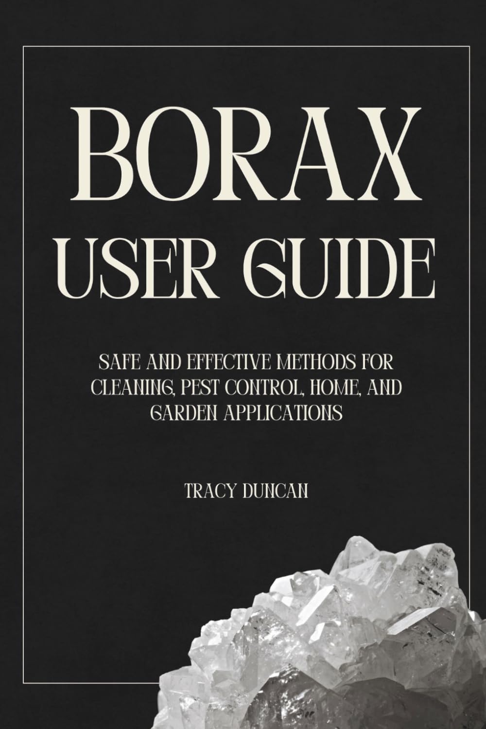 Borax User Guide: Safe and Effective Methods for Cleaning, Pest Control, Home and Garden Applications