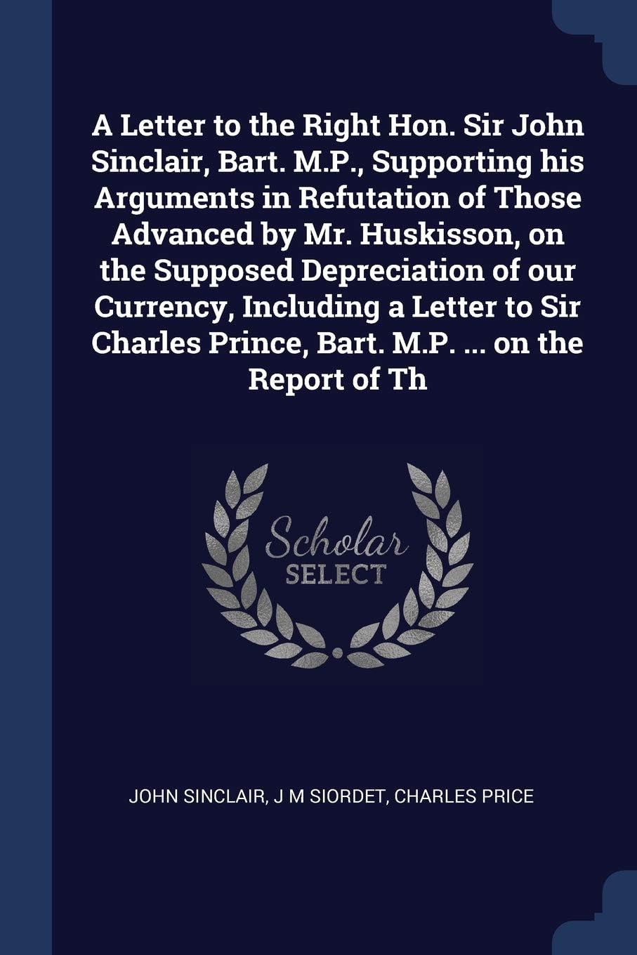 A Letter to the Right Hon. Sir John Sinclair, Bart. M.P., Supporting his Arguments in Refutation of Those Advanced by Mr. Huskisson, on the Supposed ... Prince, Bart. M.P. ... on the Report of Th