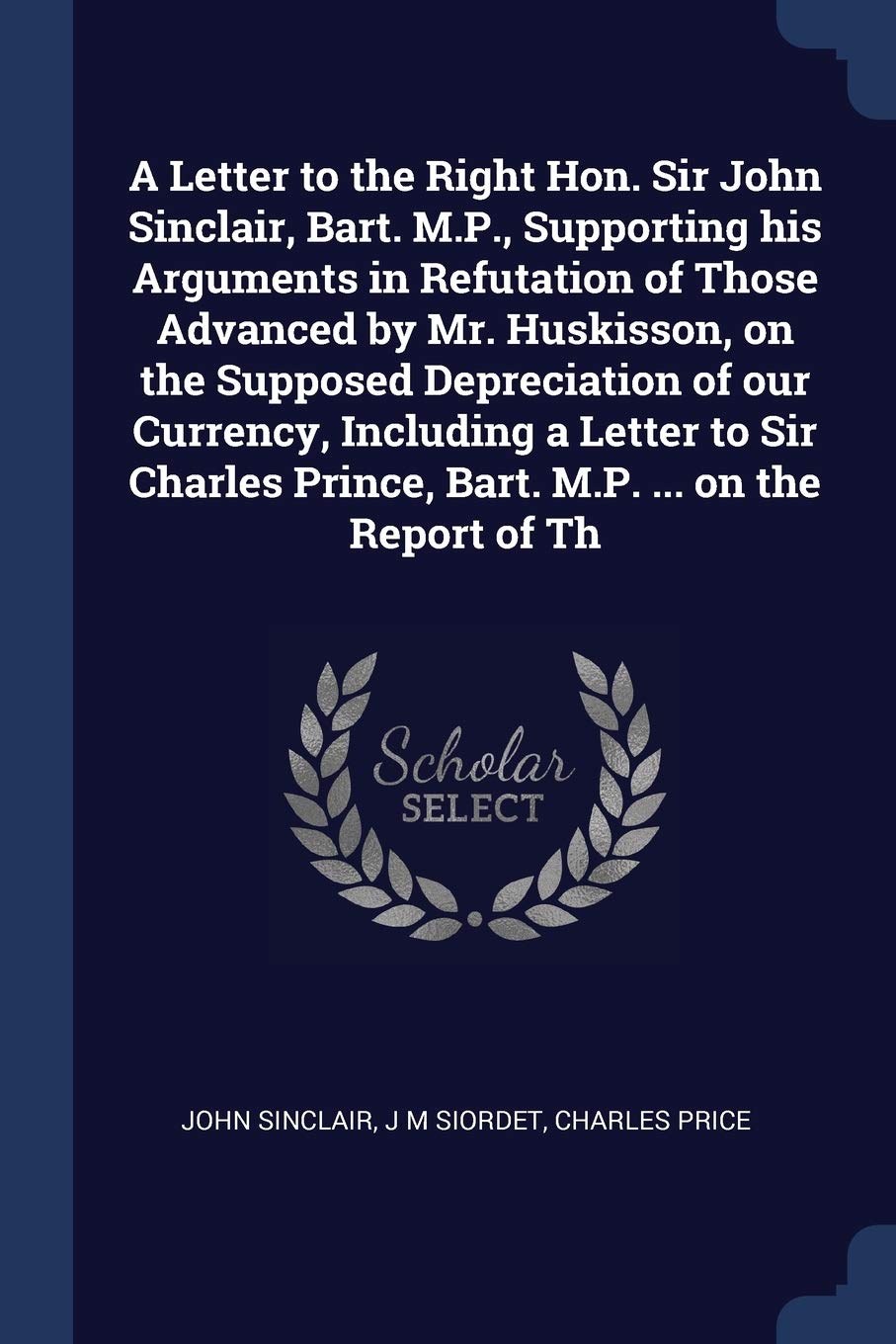 A Letter to the Right Hon. Sir John Sinclair, Bart. M.P., Supporting his Arguments in Refutation of Those Advanced by Mr. Huskisson, on the Supposed ... Prince, Bart. M.P. ... on the Report of Th