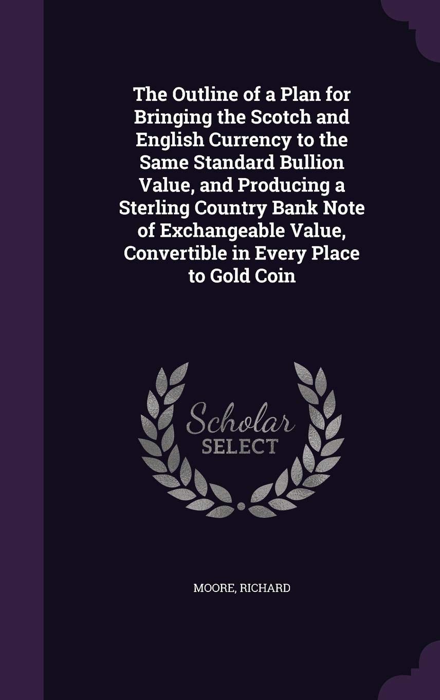 The Outline of a Plan for Bringing the Scotch and English Currency to the Same Standard Bullion Value, and Producing a Sterling Country Bank Note of ... Convertible in Every Place to Gold Coin