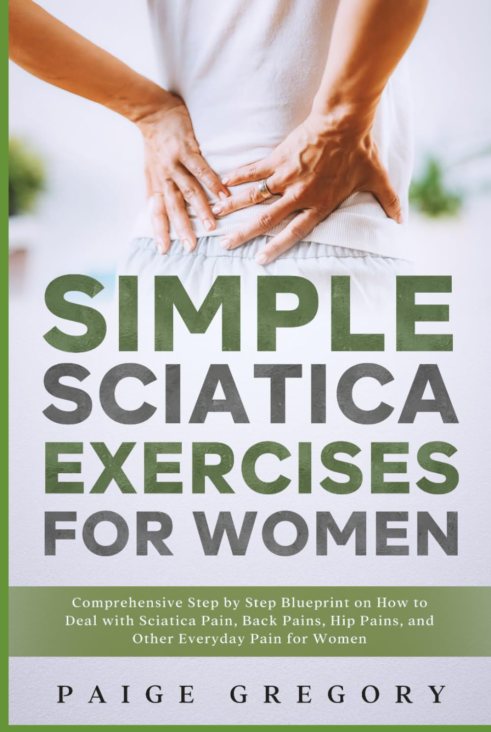 Simple Sciatica Exercises For Women: Comprehensive Step by Step Blueprint on How to Deal with Sciatica Pain, Back Pains, Hip Pains, and Other Everyday Pain for Women
