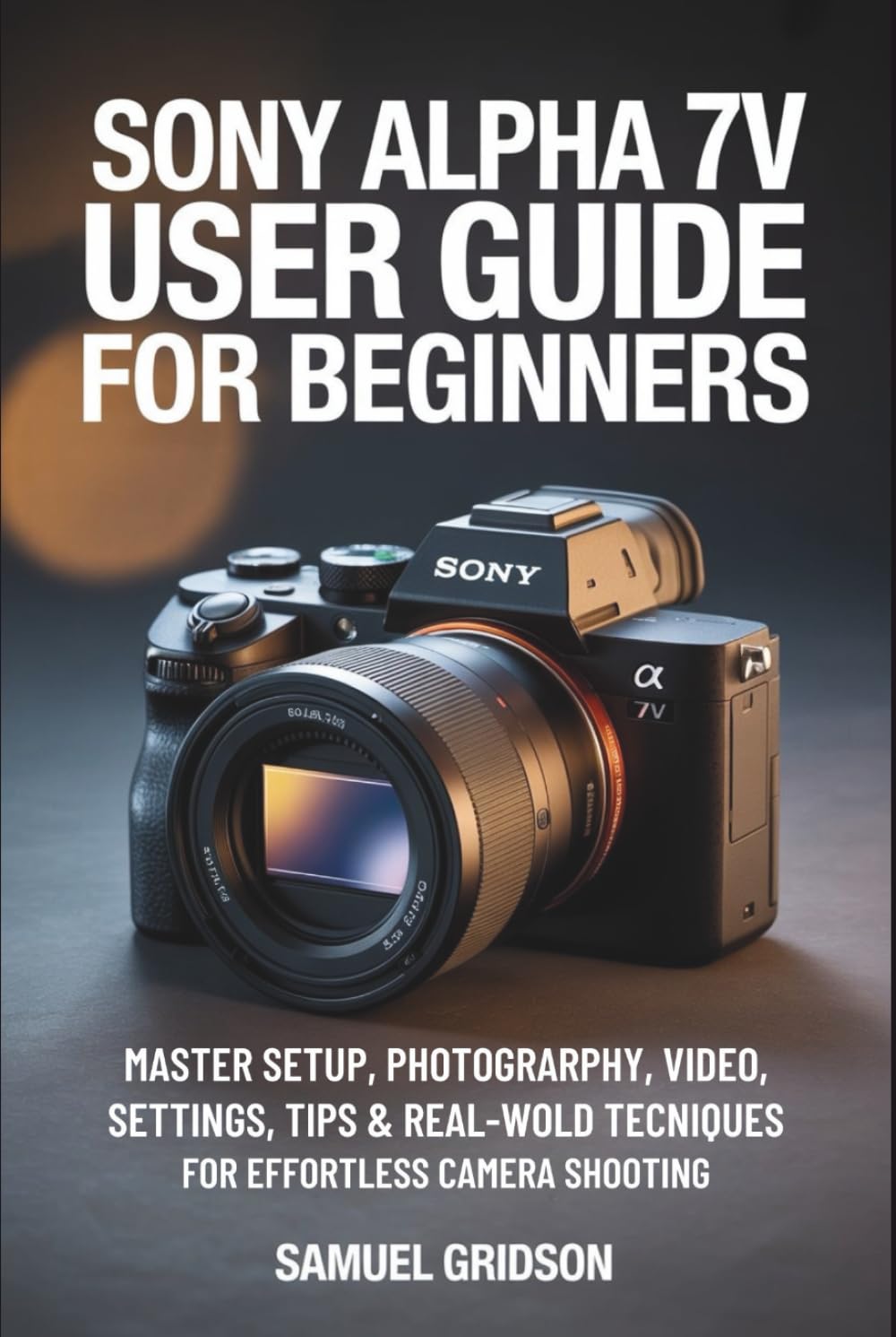 Sony Alpha 7V User Guide for Beginners: Master Setup, Photography, Video, Settings, Tips & Real-World Techniques for Effortless Camera Shooting