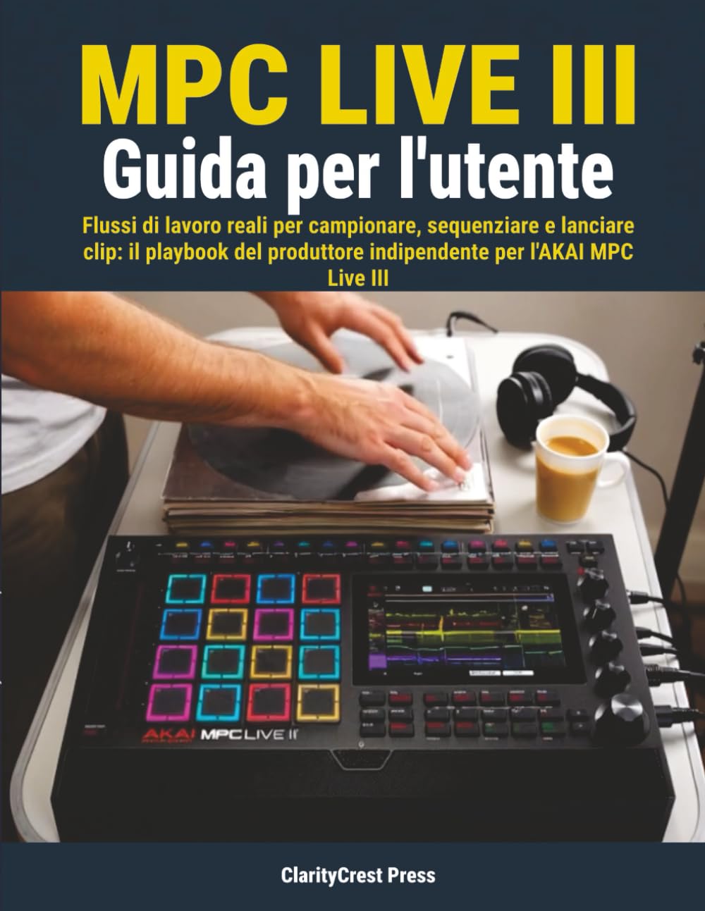 MPC Live III Guida per l'utente: Flussi di lavoro reali per campionare, sequenziare e lanciare clip: il playbook del produttore indipendente per l'AKAI MPC Live III