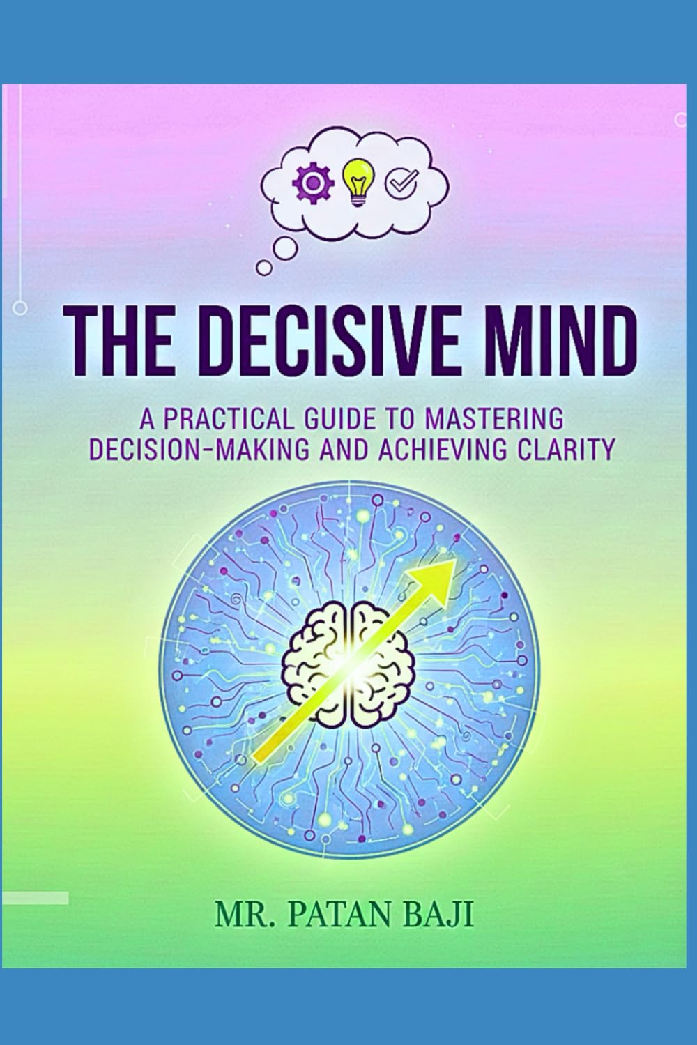 The Decisive Mind: A Practical Guide to Mastering Decision-Making and Achieving Clarity: The 5-Step Rational Framework for Overcoming Analysis Paralysis, Mitigating Risk, and Making Confident