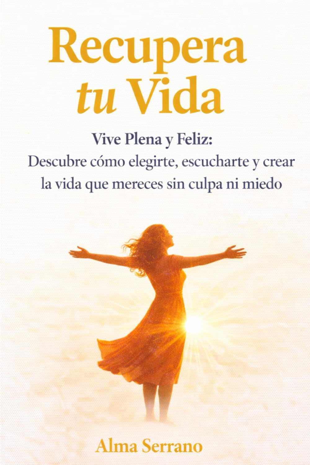 Recupera tu Vida: Vive Plena y Feliz: Descubre cómo elegirte, escucharte y crear la vida que mereces sin culpa ni miedo