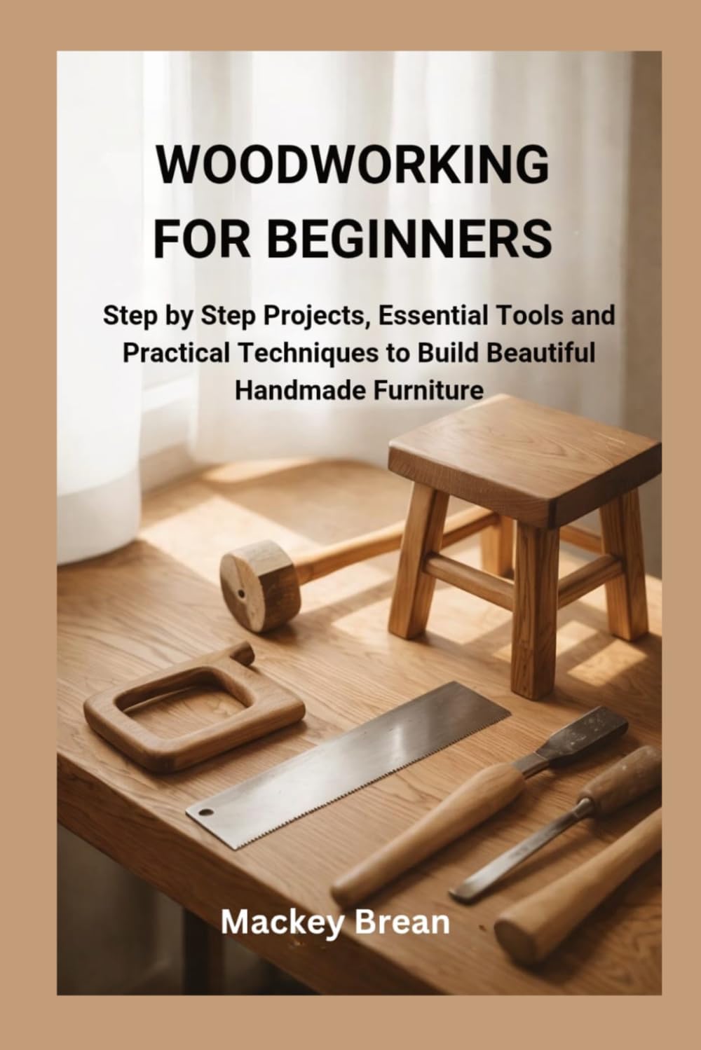 WOODWORKING FOR BEGINNERS: Step by Step Projects, Essential Tools and Practical Techniques to Build Beautiful Handmade Furniture