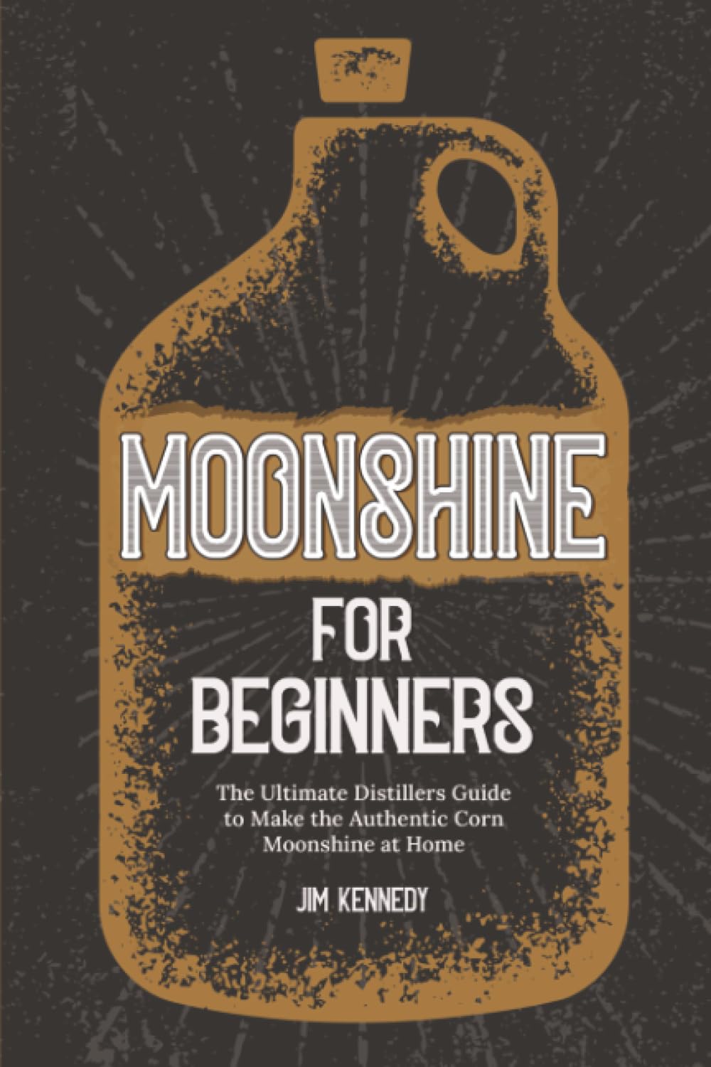 Moonshine for Beginners: The Ultimate Distillers Guide to Make Authentic Corn Moonshine at Home