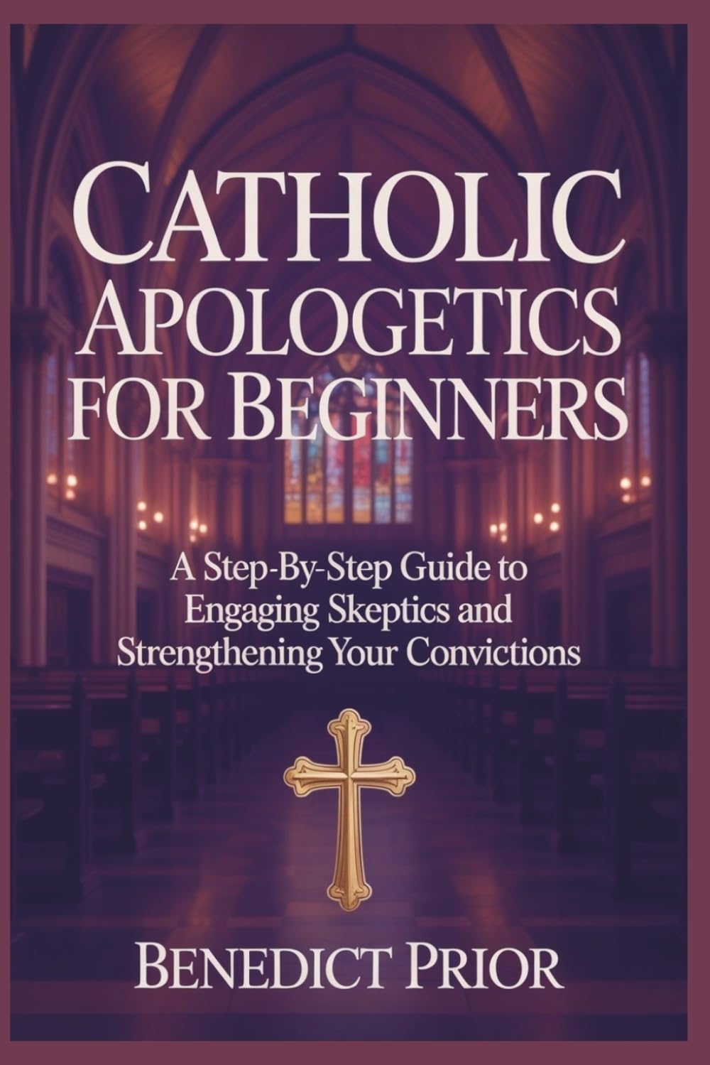 CATHOLIC APOLOGETICS FOR BEGINNERS: A Step-by-Step Guide to Engaging Skeptics and Strengthening Your Convictions