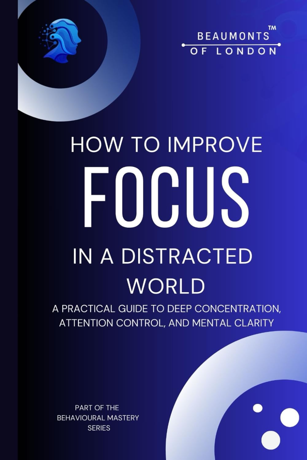 How To Improve Focus In A Distracted World: A Practical Guide to Deep Concentration, Attention Control, and Mental Clarity (Beaumonts of London - The Behavioural Mastery Series)