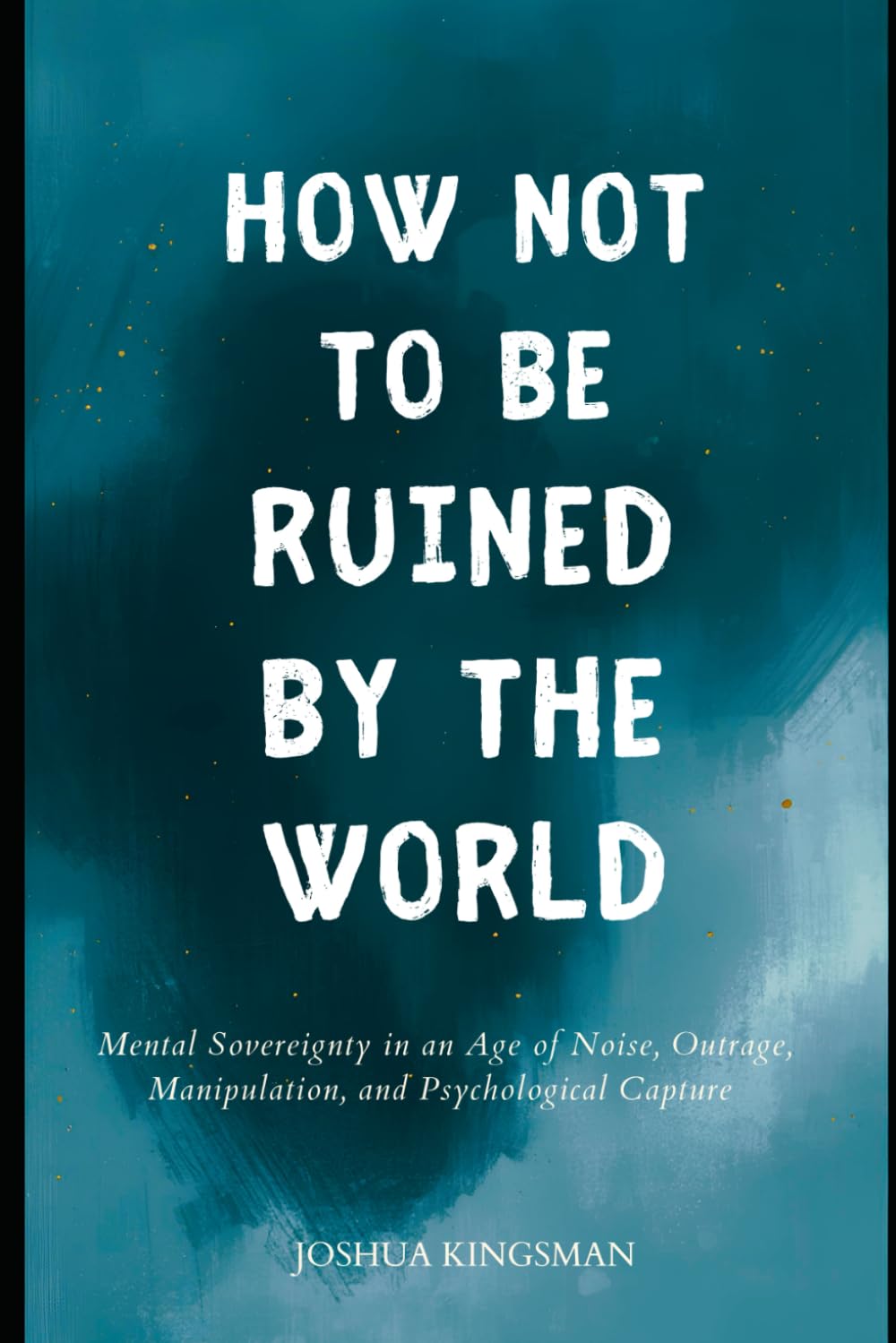 How Not to Be Ruined by the World: Mental Sovereignty in an Age of Noise, Outrage, Manipulation, and Psychological Capture