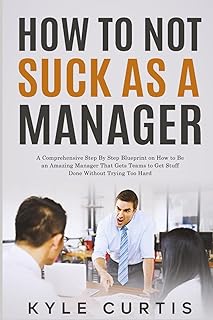 How to Not Suck As a Manager: A Comprehensive Step By Step Blueprint on How to Be an Amazing Manager That Gets Teams to Get Stuff Done Without Trying Too Hard
