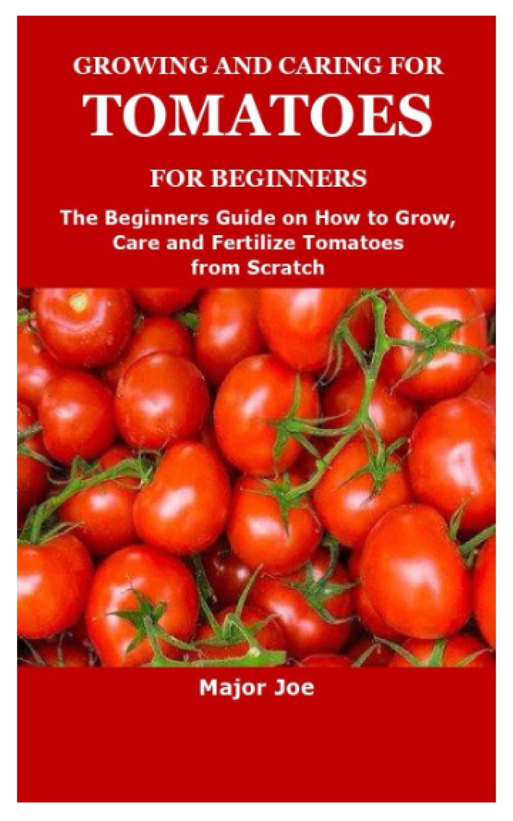 GROWING AND CARING FOR TOMATOES FOR BEGINNERS: The Beginners Guide on How to Grow,Care and Fertilize Tomatoes from Scratch