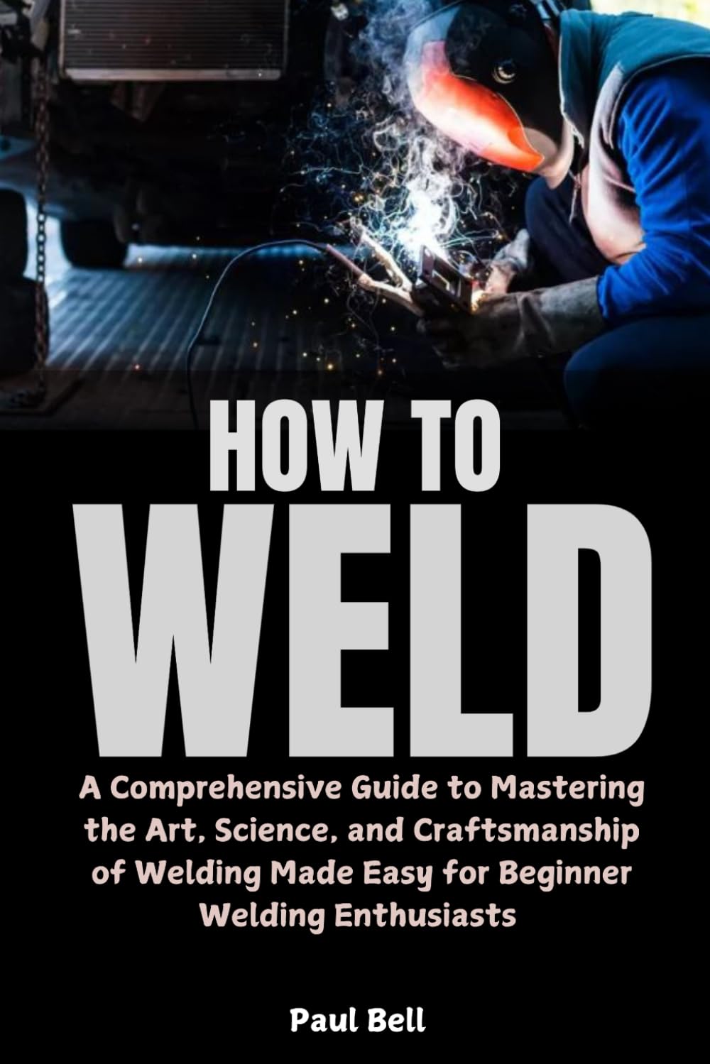 How to Weld: A Comprehensive Guide to Mastering the Art, Science, and Craftsmanship of Welding Made Easy for Beginner Welding Enthusiasts
