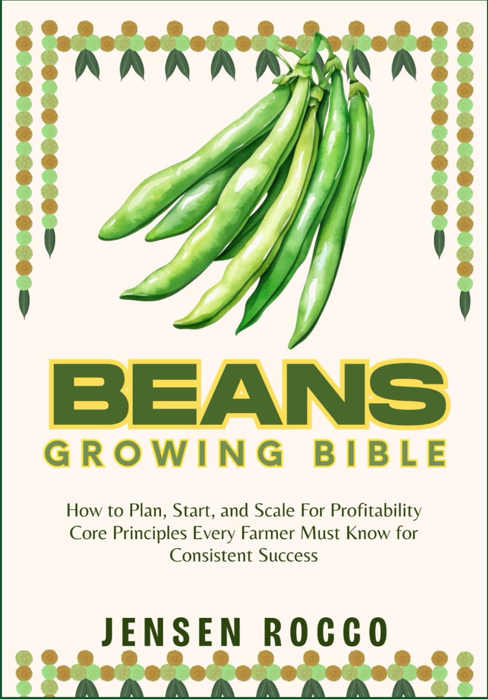 BEANS GROWING BIBLE: How to Plan, Start, and Scale For Profitability Core Principles Every Farmer Must Know for Consistent Success