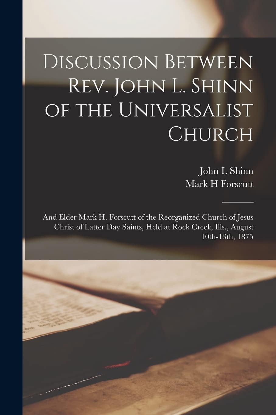 Discussion Between Rev. John L. Shinn of the Universalist Church: and Elder Mark H. Forscutt of the Reorganized Church of Jesus Christ of Latter Day ... at Rock Creek, Ills., August 10th-13th, 1875