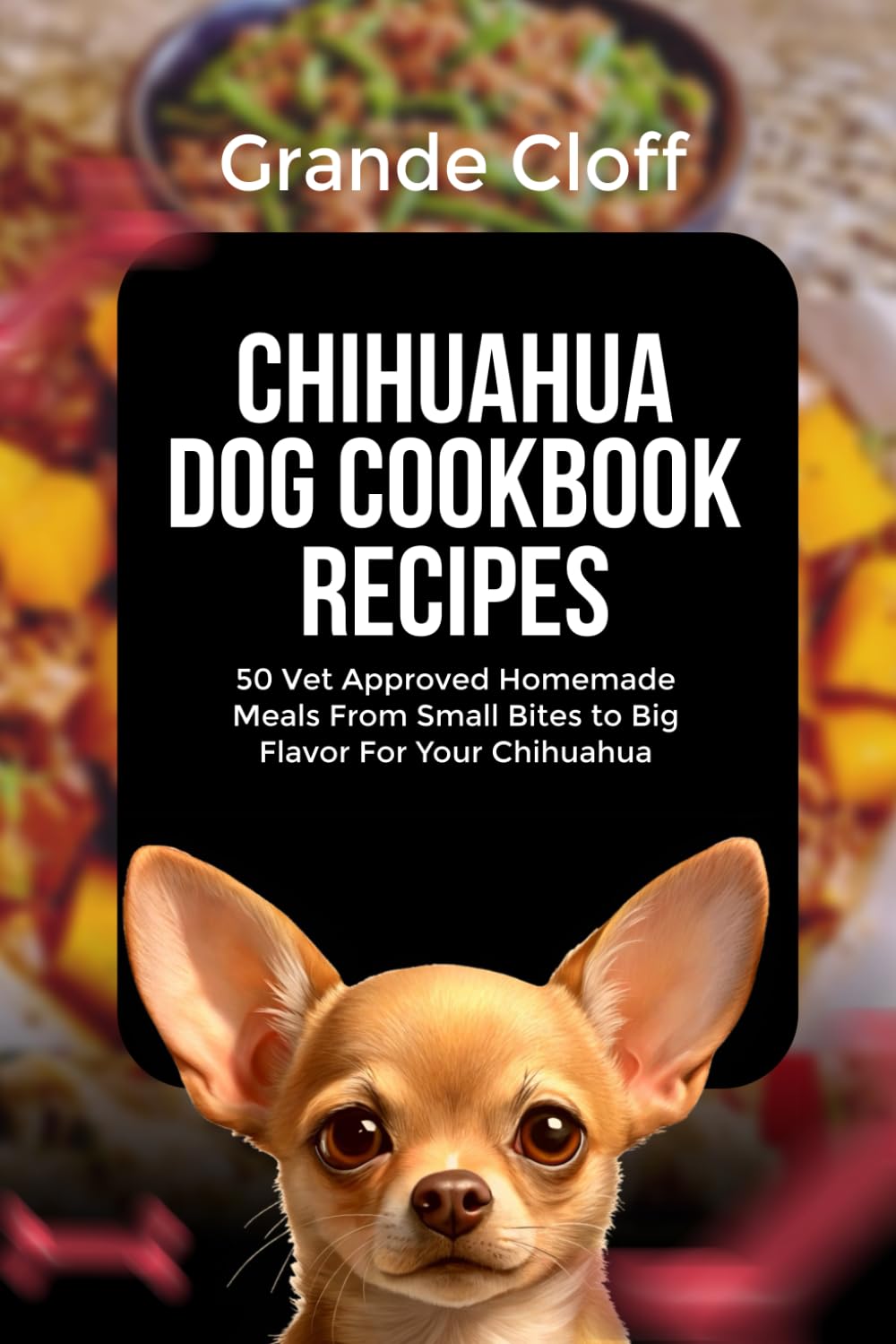 CHIHUAHUA DOG COOKBOOK RECIPES: 50 Vet Approved Homemade Meals From Small Bites to Big Flavor For Your Chihuahua