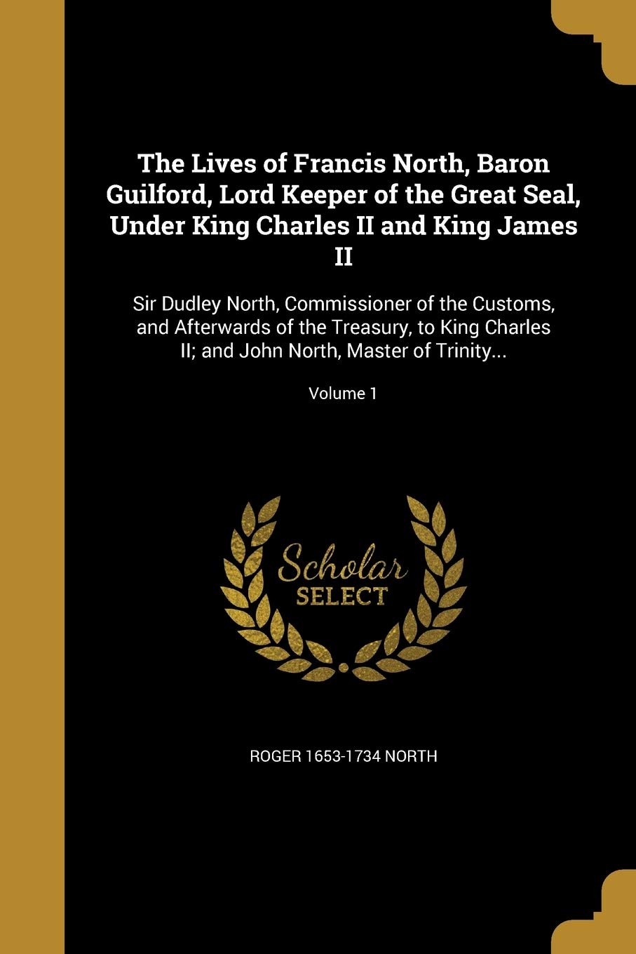 The Lives of Francis North, Baron Guilford, Lord Keeper of the Great Seal, Under King Charles II and King James II: Sir Dudley North, Commissioner of ... John North, Master of Trinity...; Volume 1