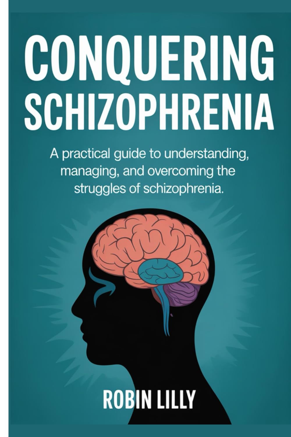 Conquering Schizophrenia: A Practical Guide to Understanding, Managing, and Overcoming the Struggles of Schizophrenia