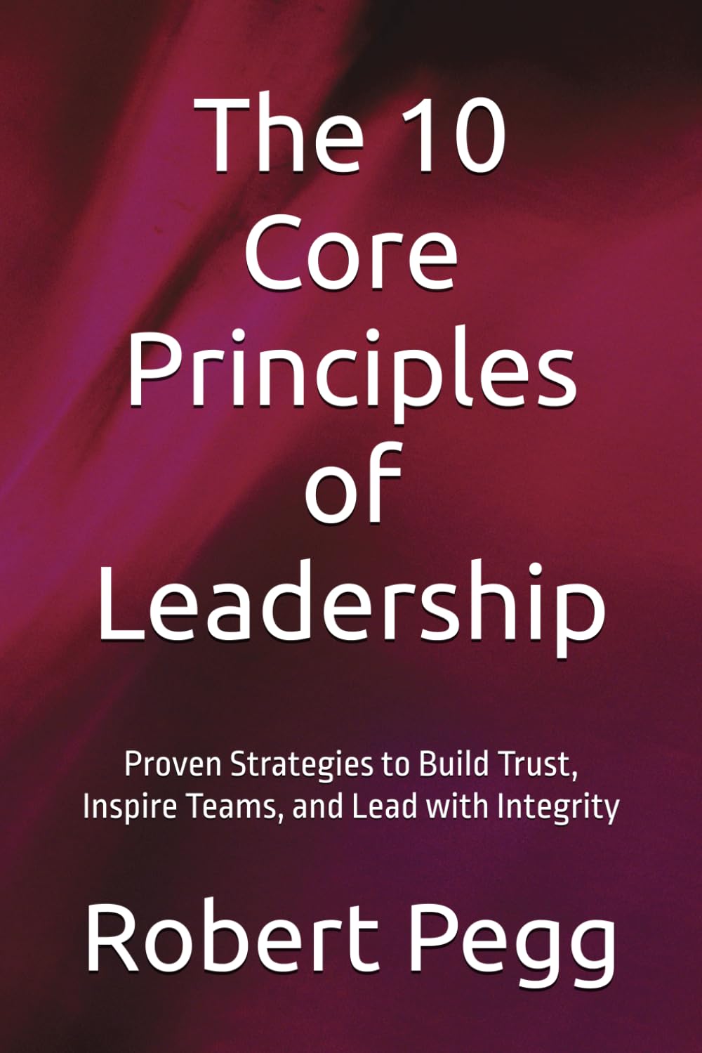 The 10 Core Principles of Leadership: Proven Strategies to Build Trust, Inspire Teams, and Lead with Integrity (Leadership Mastery Series)